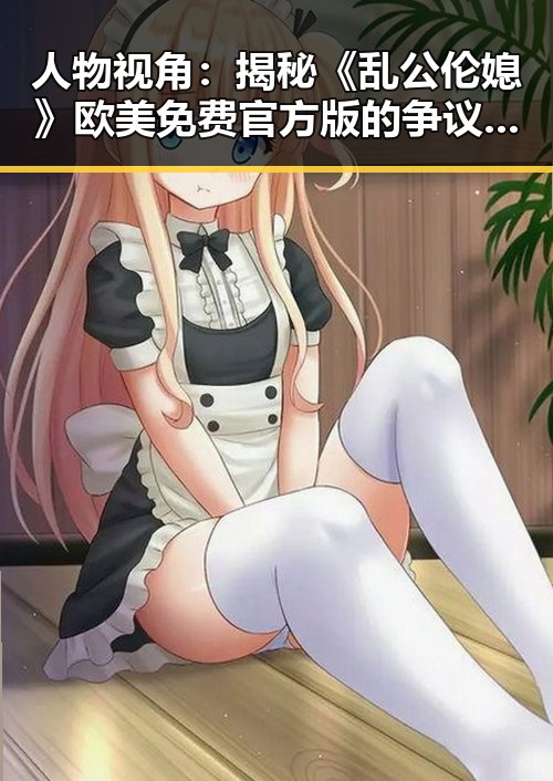 人物视角:揭秘《乱公伦媳》欧美免费官方版的争议与发展