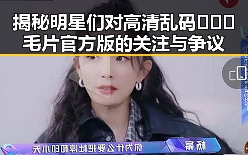揭秘明星们对高清乱码🔞❌♋毛片官方版的关注与争议