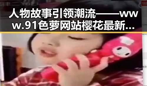人物故事引领潮流 —— www.91色 萝网站樱花最新版揭秘