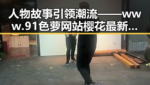 人物故事引领潮流 —— www.91色 萝网站樱花最新版揭秘