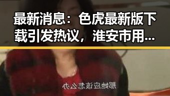 最新消息：色虎最新版下载引发热议，淮安市用户纷纷关注