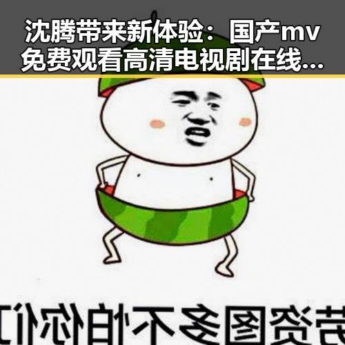 沈腾带来新体验：国产mv免费观看高清电视剧在线观看安装包下载引领潮流