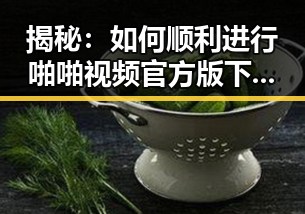 揭秘:如何顺利进行啪啪视频官方版下载,确保安全与畅快体验