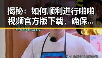 揭秘:如何顺利进行啪啪视频官方版下载,确保安全与畅快体验