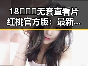 18❌❌❌无套直看片红桃官方版:最新动态与娱乐圈背后真相