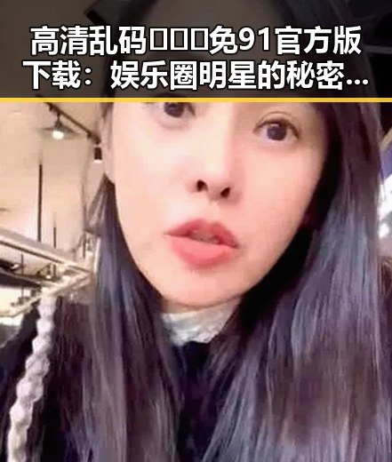 高清乱码🔞❌♋免91官方版下载：娱乐圈明星的秘密追捧