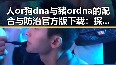 人or狗dna与猪ordna的配合与防治官方版下载:探索最佳方案与应用