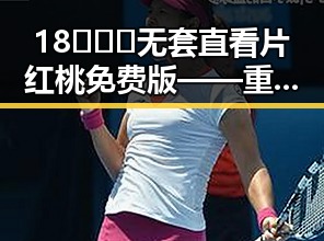 18❌❌❌无套直看片红桃免费版——重庆市最新资讯详解
