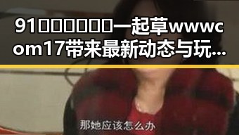 91🍆🍑🔞❌❌❌一起草wwwcom17带来最新动态与玩法提升