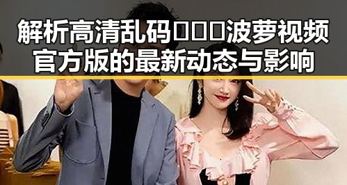 解析高清乱码🔞❌♋波萝视频官方版的最新动态与影响