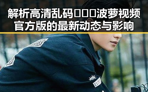 解析高清乱码🔞❌♋波萝视频官方版的最新动态与影响