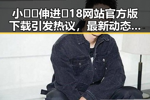 小🐔🐔伸进🈲18网站官方版下载引发热议，最新动态解析