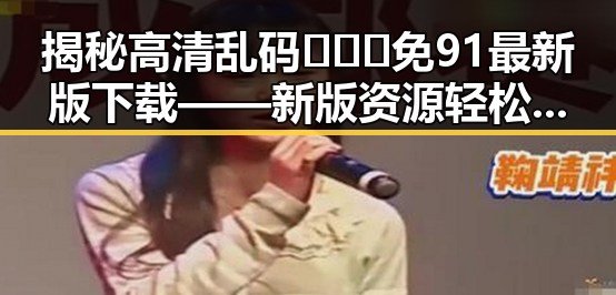 揭秘高清乱码🔞❌♋免91最新版下载——新版资源轻松获取