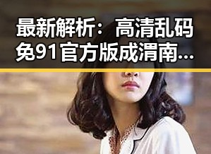 最新解析：高清乱码免91官方版成渭南市用户新宠