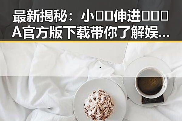 最新揭秘:小🐔🐔伸进🈲🔞🔞A官方版下载带你了解娱乐圈背后的秘密