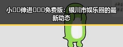 小🐔🐔伸进🈲🔞🔞免费版:银川市娱乐圈的最新动态