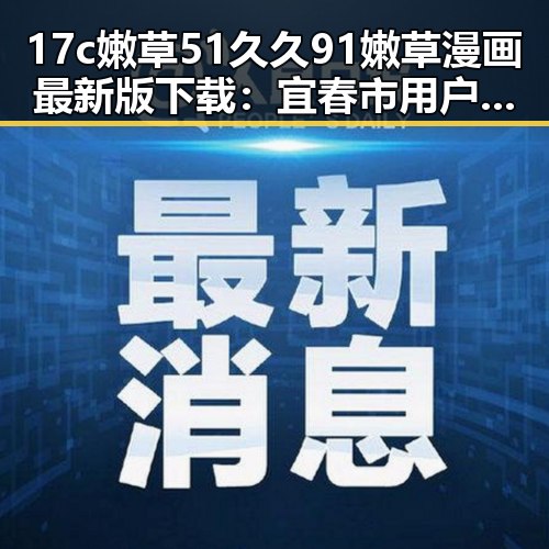 17c嫩草51久久91嫩草漫画最新版下载：宜春市用户的精彩选择