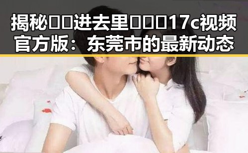 揭秘 🔞🍌进去里❌❌❌17c视频官方版：东莞市的最新动态