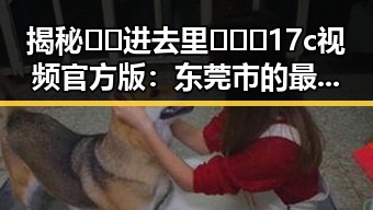 揭秘 🔞🍌进去里❌❌❌17c视频官方版:东莞市的最新动态