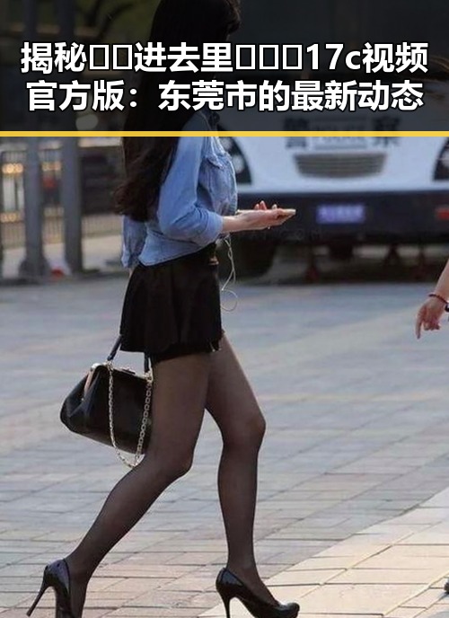 揭秘 🔞🍌进去里❌❌❌17c视频官方版:东莞市的最新动态
