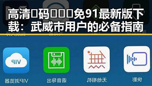 高清🈚码🔞❌♋免91最新版下载：武威市用户的必备指南