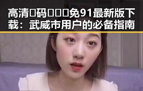 高清🈚码🔞❌♋免91最新版下载：武威市用户的必备指南