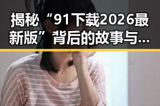 揭秘“91下载2026最新版”背后的故事与变化