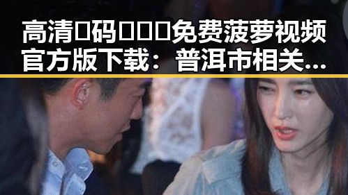 高清🈚码🔞❌♋免费菠萝视频官方版下载：普洱市相关人士的最新动态