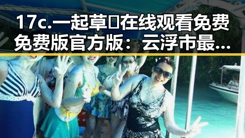 17c.一起草🌿在线观看免费免费版官方版：云浮市最全资源指南