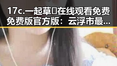 17c.一起草🌿在线观看免费免费版官方版:云浮市最全资源指南