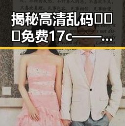 揭秘高清乱码🔞❌♋免费17c——毕节市网络内容新热点