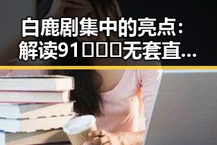 白鹿剧集中的亮点:解读91❌❌❌无套直看片红桃在线观看今官方版的魅力