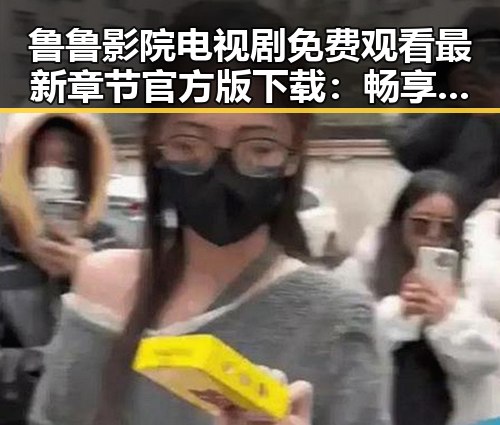 鲁鲁影院电视剧免费观看最新章节官方版下载:畅享最新剧情的理想选择