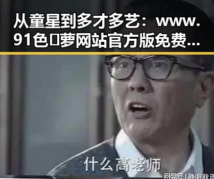 从童星到多才多艺：www.91色😍萝网站官方版免费版引领平顶山市娱乐新潮流