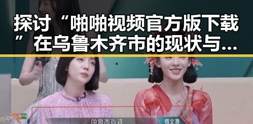 探讨“啪啪视频官方版下载”在乌鲁木齐市的现状与发展