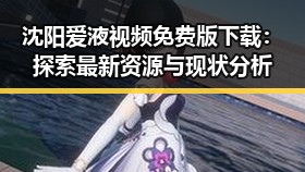 沈阳爱液视频免费版下载：探索最新资源与现状分析