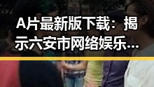 A片最新版下载：揭示六安市网络娱乐内容的现状与趋势