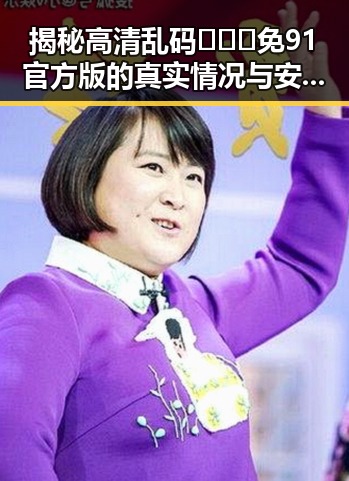 揭秘高清乱码🔞❌♋免91官方版的真实情况与安全指南