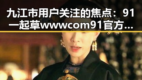 九江市用户关注的焦点：91 一起草wwwcom91官方版下载