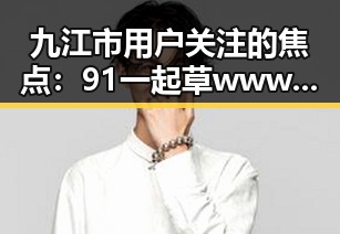 九江市用户关注的焦点:91 一起草wwwcom91官方版下载