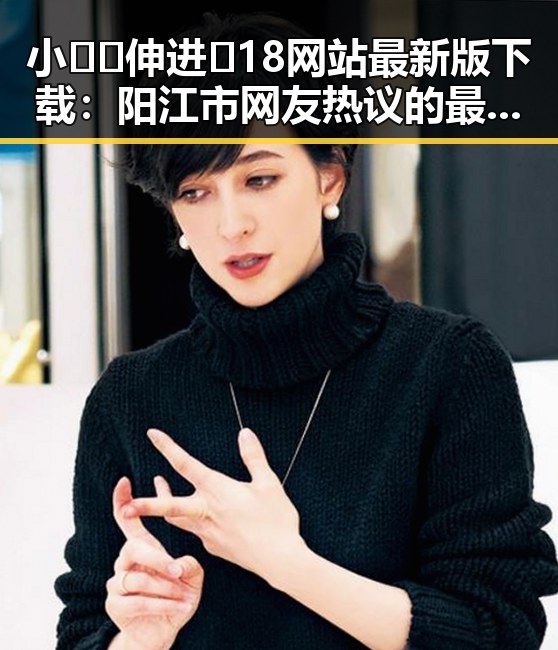小🐔🐔伸进🈲18网站最新版下载：阳江市网友热议的最新内容