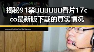 揭秘91禁🍆🍑🔞❌❌❌看片17cco最新版下载的真实情况
