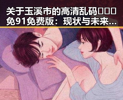 关于玉溪市的高清乱码🔞❌♋免91免费版：现状与未来探讨