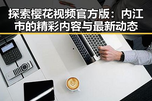 探索樱花视频官方版:内江市的精彩内容与最新动态