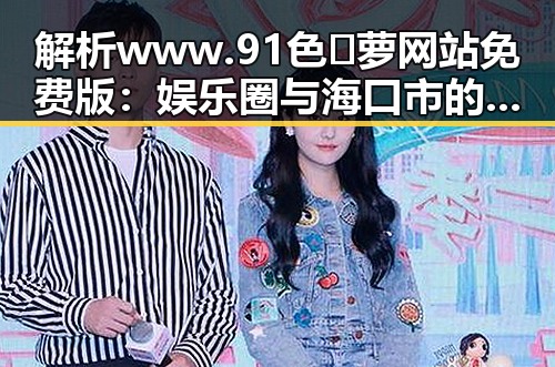 解析www.91色😍萝网站免费版：娱乐圈与海口市的反差观察