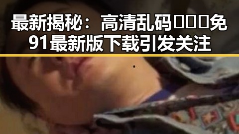 最新揭秘:高清乱码🔞❌♋免91最新版下载引发关注