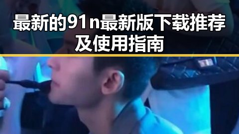 最新的91n最新版下载推荐及使用指南