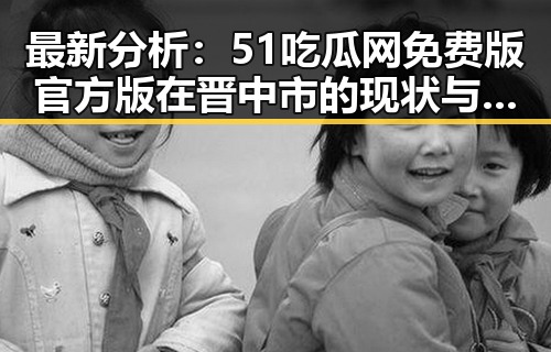 最新分析：51吃瓜网免费版官方版在晋中市的现状与发展