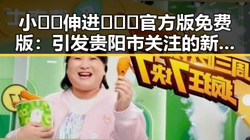 小🐔🐔伸进🈲🔞🔞官方版免费版:引发贵阳市关注的新热点