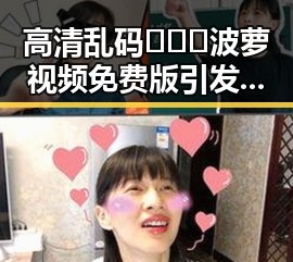 高清乱码🔞❌♋波萝视频免费版引发关注，现状解析